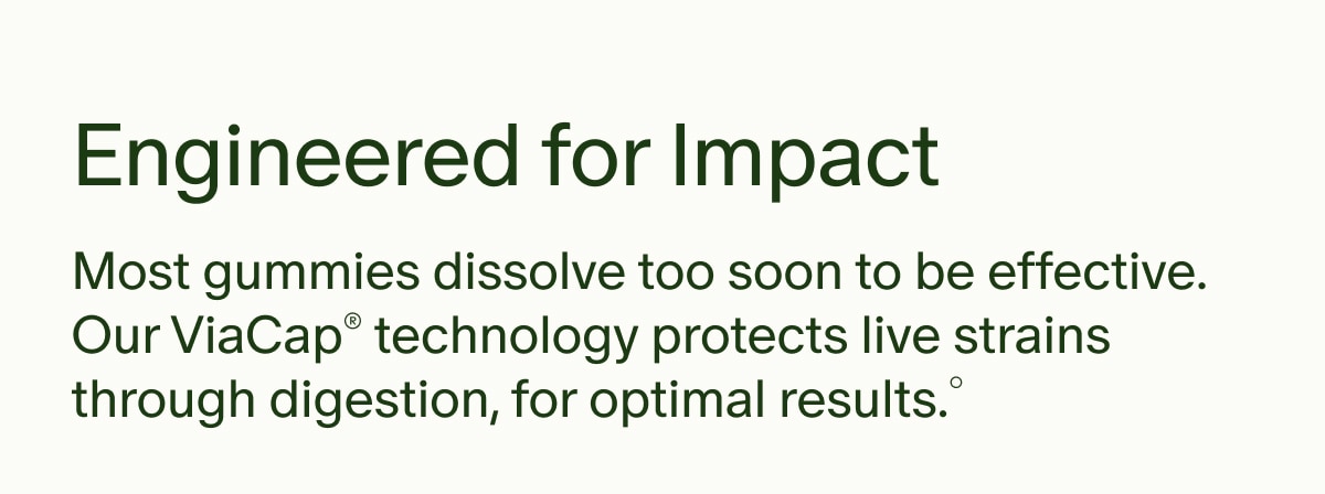 Engineered for Impact | Most gummies dissolve too soon to be effective. Our ViaCap&reg; technology protects live strains through digestion, for optimal results.&deg;