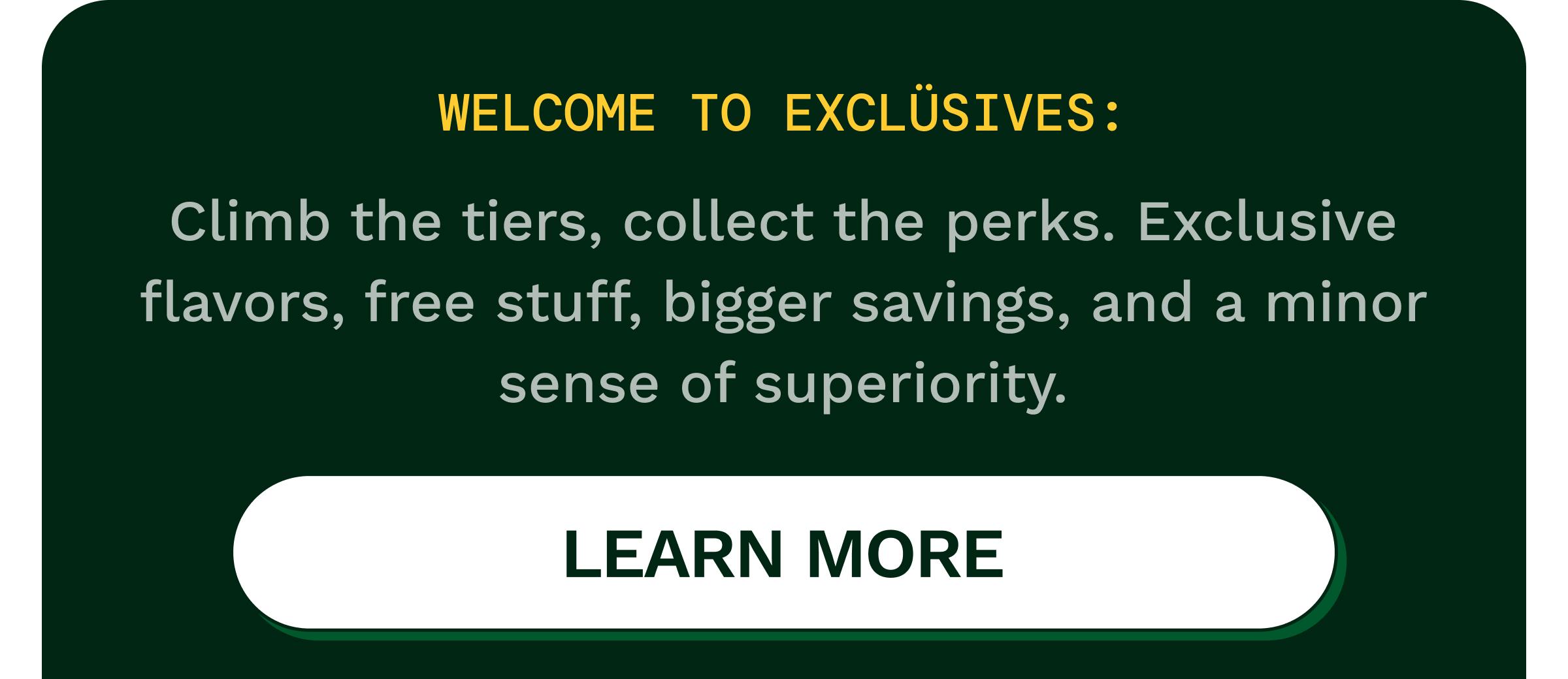 Welcome to Excl&uuml;sives: Climb the Tiers, Collect the Perks. Exclusive Flavors, Free Stuff, Bigger Savings, and a Minor Sense of Superiority. Button: Learn More.