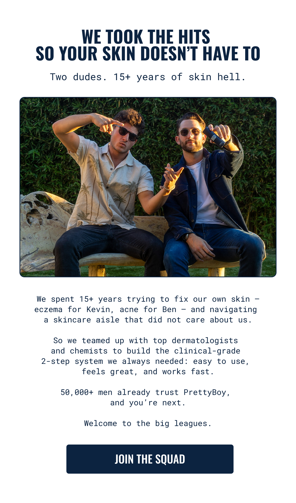 We spent 15+ years trying to fix our own skin &mdash; eczema for Kevin, acne for Ben &mdash; and navigating  a skincare aisle that did not care about us. Join the squad.