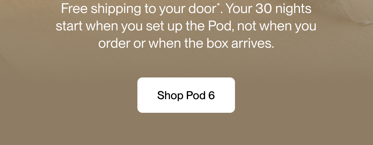Free shipping to your door*. Your 30 nights start when you set up the Pod, not when you order or when the box arrives.