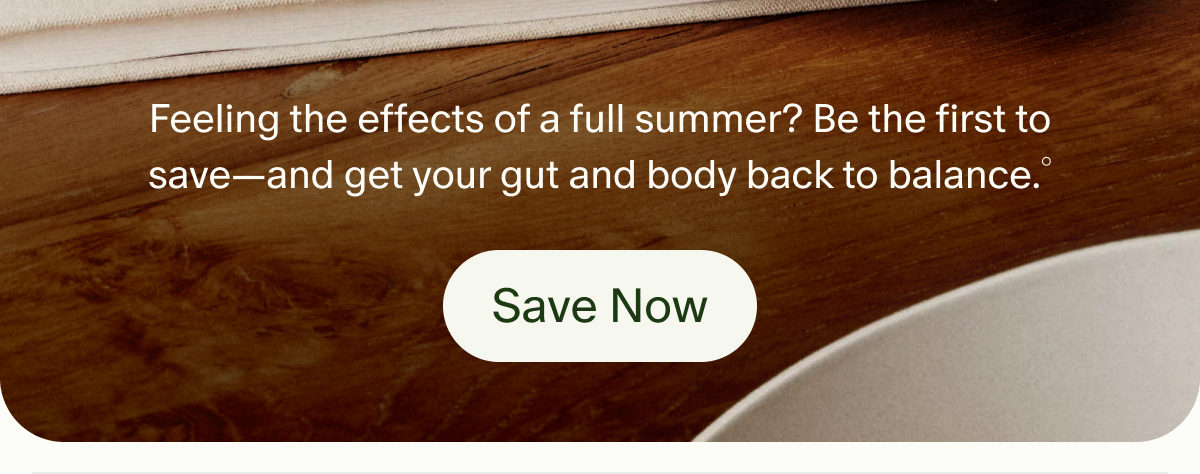Feeling the effects of a full summer? Be the first to save&mdash;and get your gut and body back to balance.&deg; | Save Now