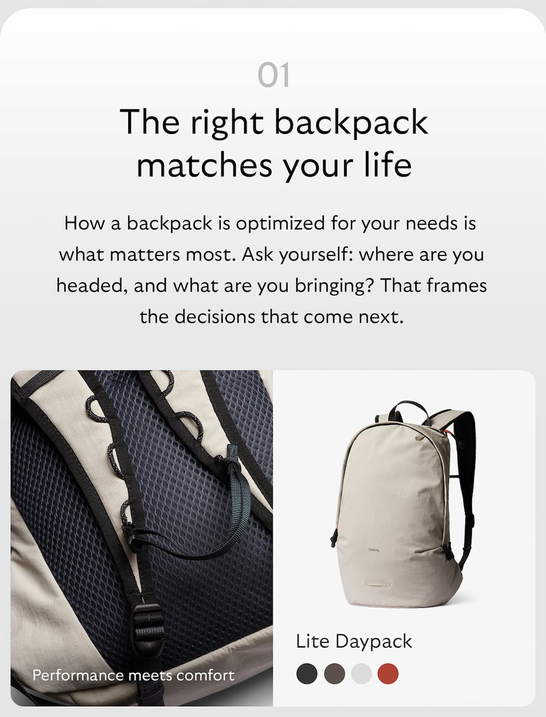 [Header] The right backpack suits the way you live [Copy] How a backpack is optimized for your needs is what matters most. Ask yourself: where are you headed, and what are you bringing? That frames the decisions that come next. [Product name] Lite Daypack [Starburst] Performance meets comfort