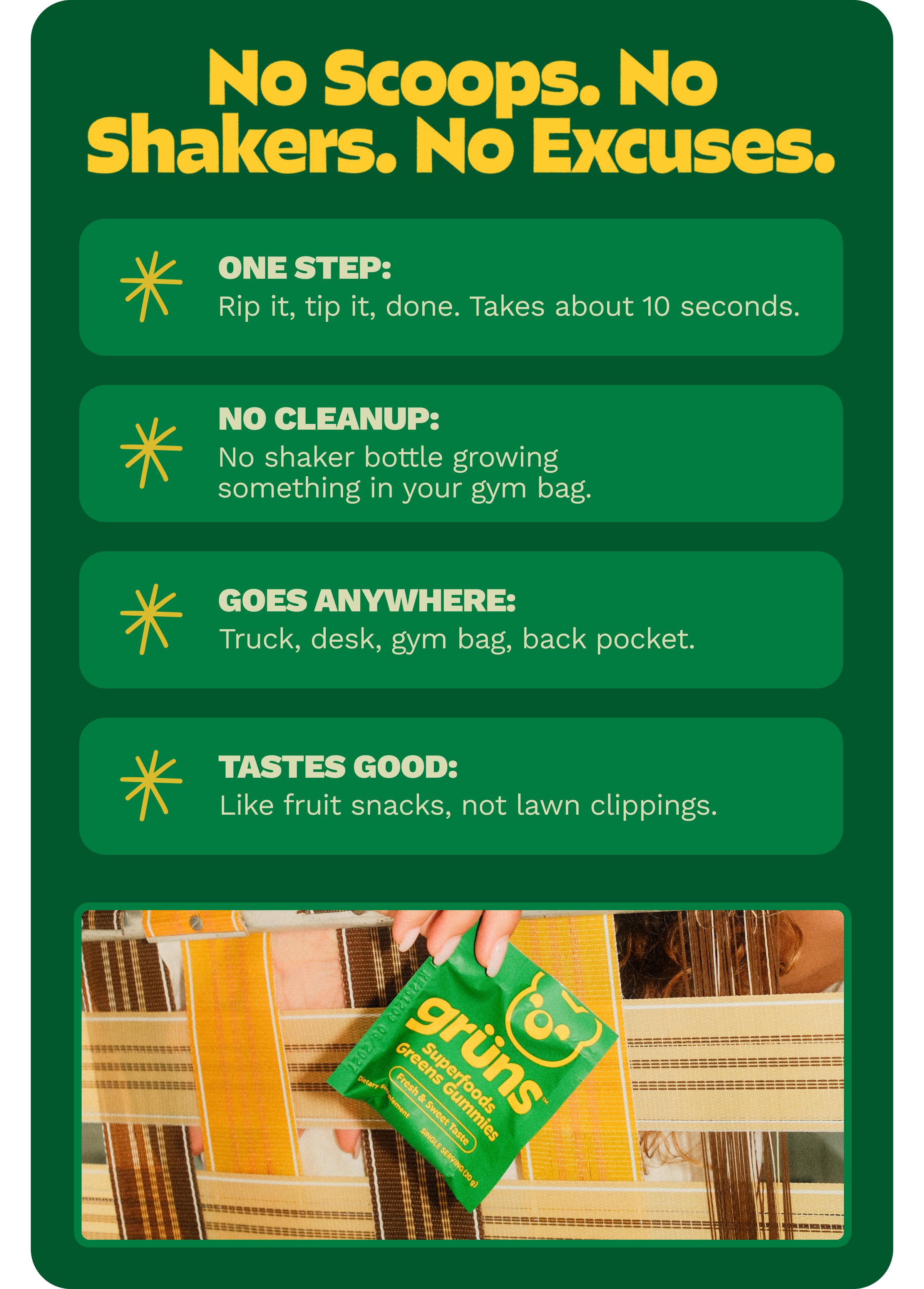 No Scoops. No Shakers. No Excuses. One Step: Rip it, Tip it, Done. Takes about 10 Seconds. No Cleanup: No Shaker Bottle Growing Something in Your Gym Bag. Goes Anywhere: Truck, Desk, Gym Bag, Back Pocket. Tastes Good: Like Fruit Snacks, Not Lawn Clippings.