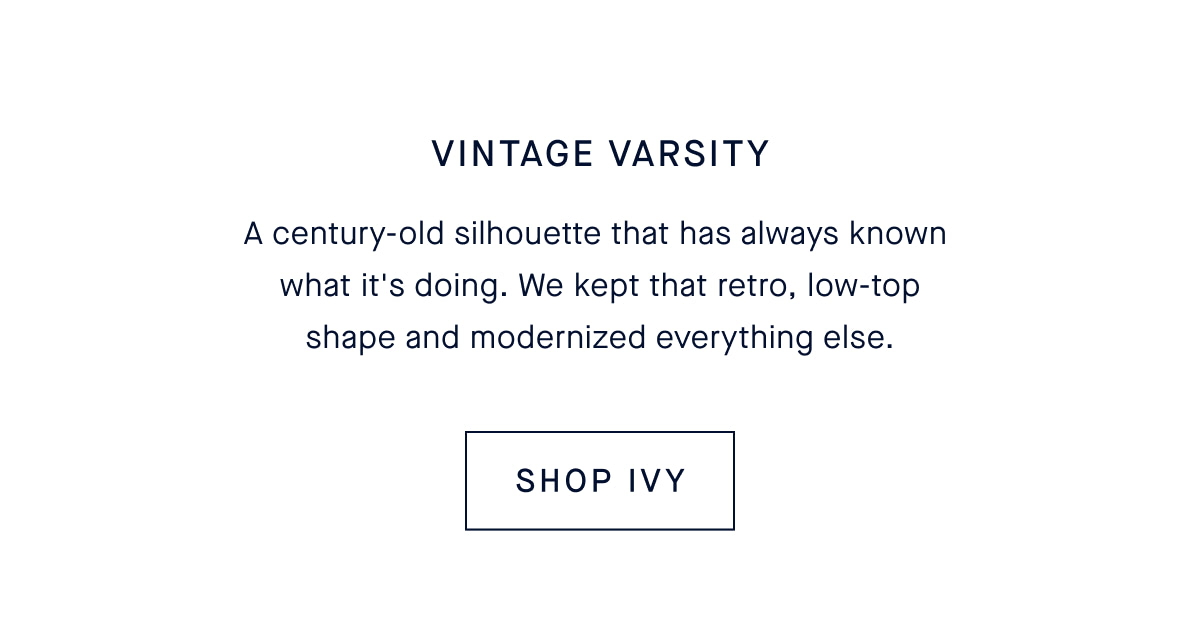 Vintage Varsity. A century-old silhouette that has always known what it&rsquo;s doing. We kept that retro, low-top shape and modernized everything else. CTA: SHOP THE IVY SNEAKER
