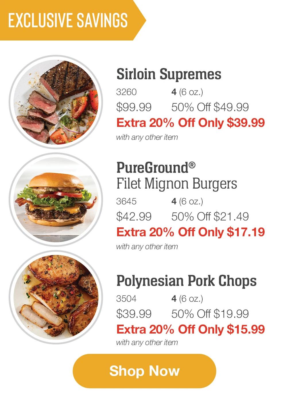 EXCLUSIVE SAVINGS

Sirloin Supremes_
3260	4 (6 oz.)
$99.99	50% Off $49.99_
Extra 20% Off Only $39.99
with any other item_

PureGround&reg;  
Filet Mignon Burgers_
3645	4 (6 oz.)
$42.99	50% Off $21.49_
Extra 20% Off Only $17.19
with any other item

Polynesian Pork Chops_
3504	4 (6 oz.)
$39.99	50% Off $19.99_
Extra 20% Off Only $15.99
with any other item

SHOP NOW
