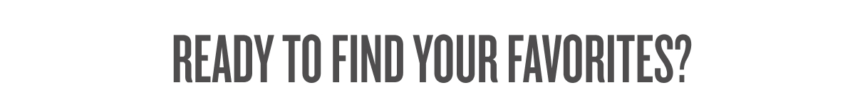 READY TO FIND YOUR FAVORITES? 