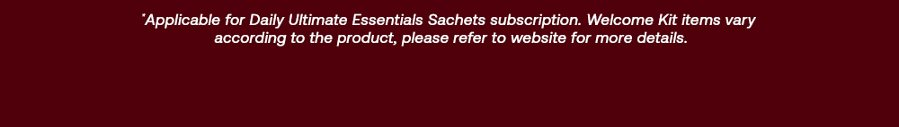 *Applicable for Daily ultimate Essentials Sachets subscription. Welcome Kit items vary according to the product, please refer to website for more details.