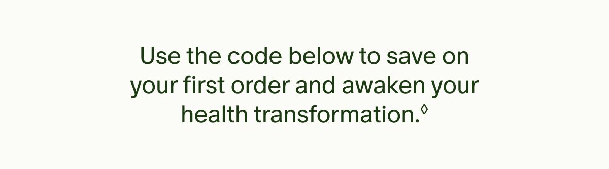 Use the code below to save your first order and awaken your health transformation.&dagger;