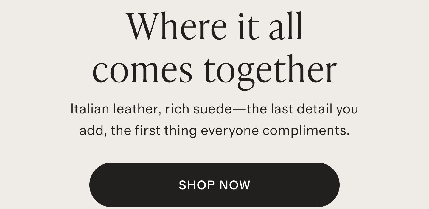 Where it all comes together | Italian leather, rich suede&mdash;the last detail you add, the first thing everyone compliments. | SHOP NOW
