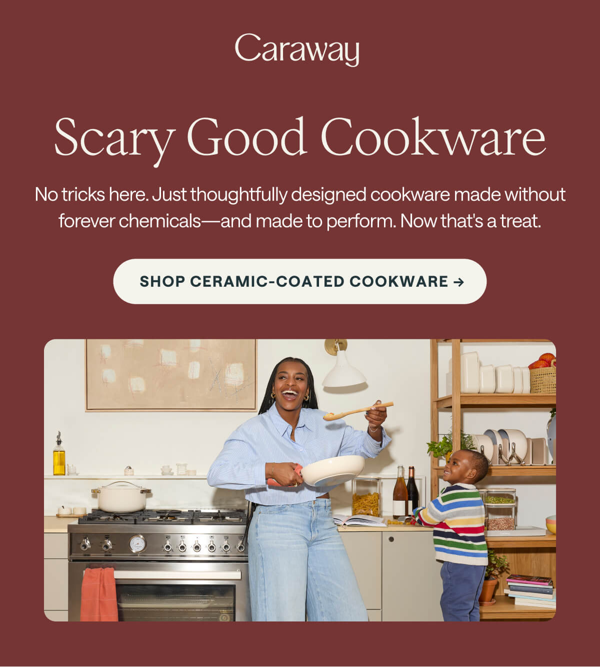Scary Good Cookware No tricks here. Just thoughtfully designed cookware made without forever chemicals&mdash;and made to perform. Now that's a treat. Shop Ceramic-Coated Cookware ->