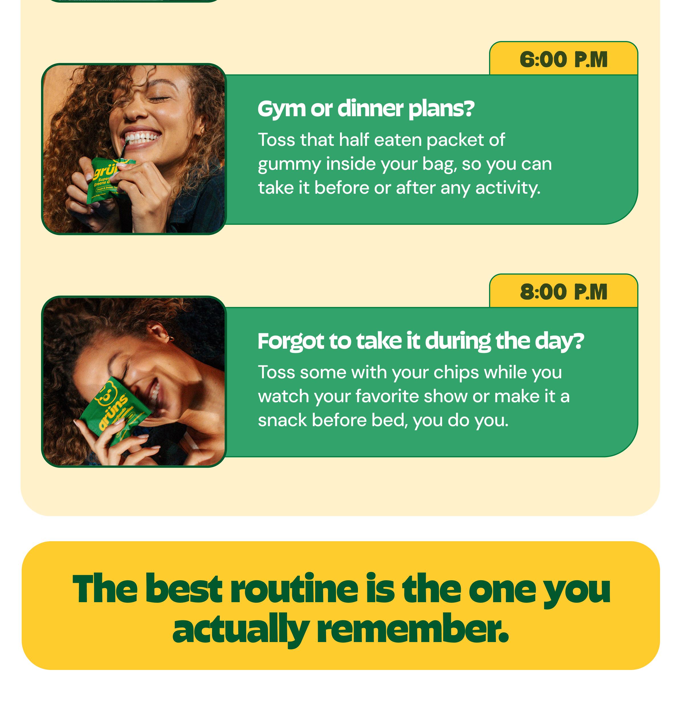 6:00 P.m. Gym or Dinner Plans? Toss That Half Eaten Packet of Gummy Inside Your Bag, so You Can Take it before or after Any Activity. 8:00 P.m. Forgot to Take it during the Day? Toss Some with Your Chips While You Watch Your Favorite Show or Make it a Snack before Bed, You Do You. The Best Routine is the One You Actually Remember.
