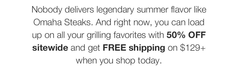 Nobody delivers legendary summer flavor like Omaha Steaks. And right now, you can load up on all your grilling favorites with 50% OFF sitewide and get FREE shipping on $129+ when you shop today.