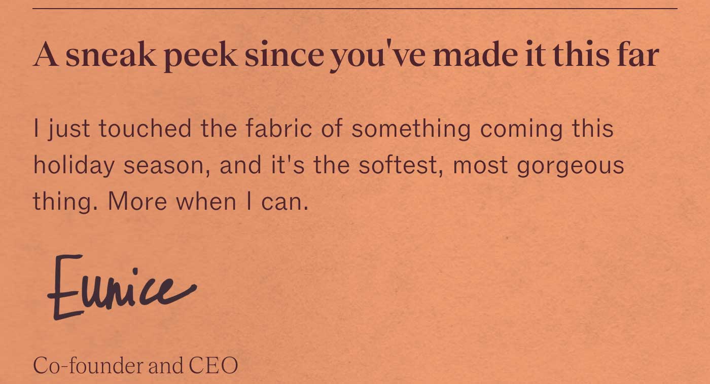A sneak peek since you&rsquo;ve made it this far I just touched the fabric of something coming this holiday season, and it&rsquo;s the softest, most gorgeous thing. More when I can.  Eunice Co-founder and CEO