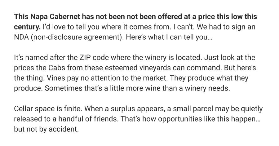 This Napa Cabernet has not been not been offered at a price this low this century. I'd love to tell you where it comes from. I can't. We had to sign an NDA (non-disclosure agreement). Here's what I can tell you...

It's named after the ZIP code where the winery is located. Just look at the prices the Cabs from these esteemed vineyards can command. But here's the thing. Vines pay no attention to the market. They produce what they produce. Sometimes that's a little more wine than a winery needs.
Cellar space is finite. When a surplus appears, a small parcel may be quietly released to a handful of friends. That's how opportunities like this happen... but not by accident.

