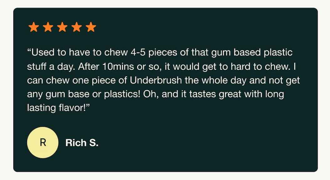 "Used to have to chew 4-5 pieces of that gum based plastic stuff a day. After 10 mins or so, it would get too hard to chew. I can chew one piece of Underbrush the whole day and not get any gum base or plastics! Oh, and it tastes great with long lasting flavor!" Rich S.