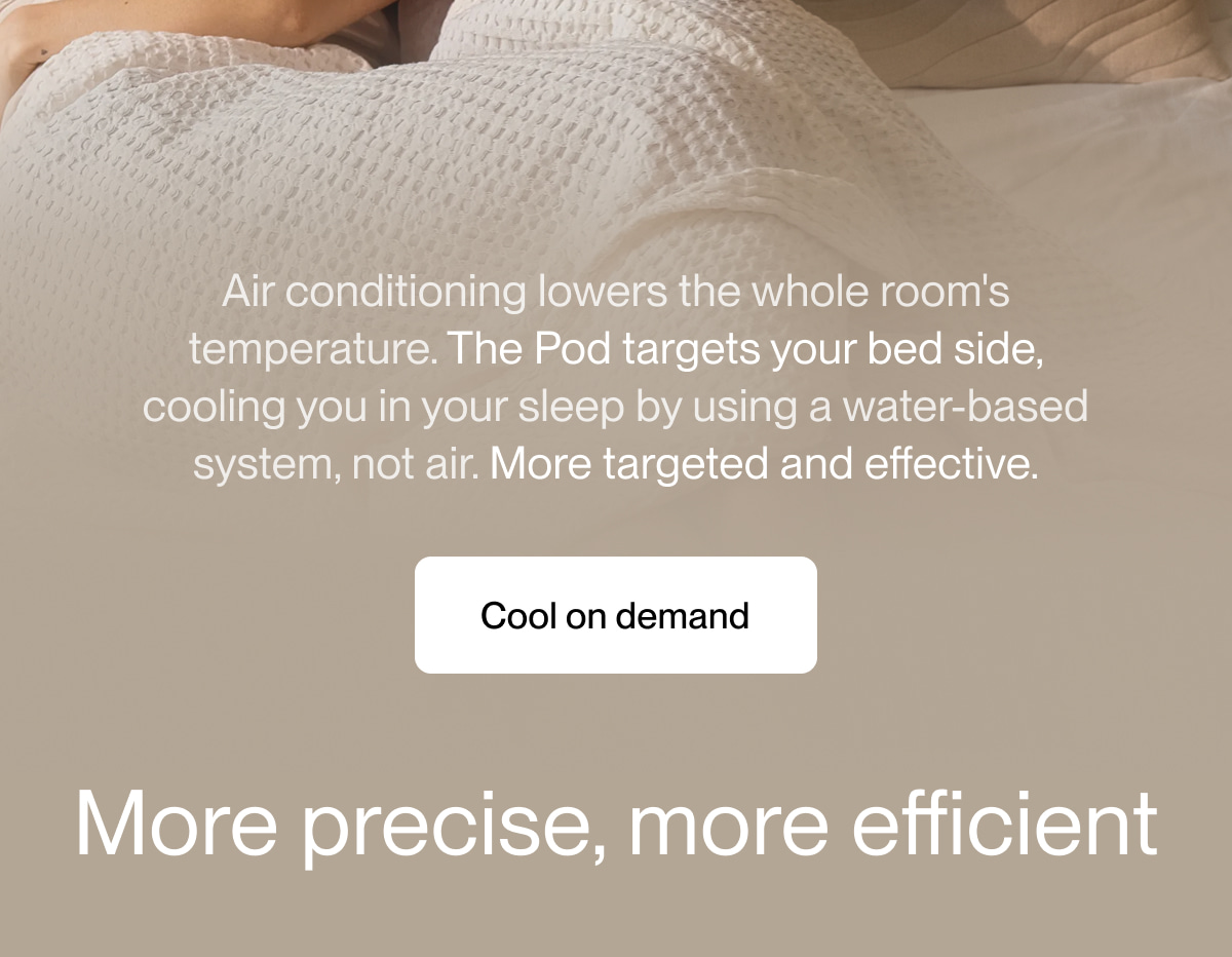 Air conditioning lowers the whole room's temperature. The Pod targets your bed side, cooling you in your sleep by using a water-based system, not air. More targeted and effective.