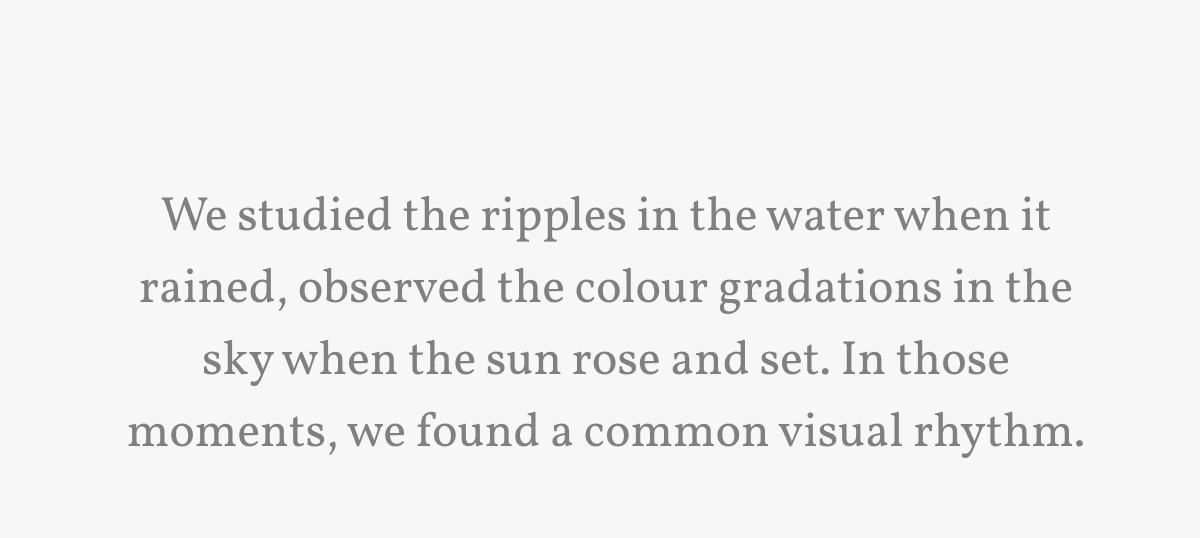 We studied the ripples in the water when it rained, observed the colour gradations in the sky when the sun rose and set. In those moments, we found a common visual rhythm.