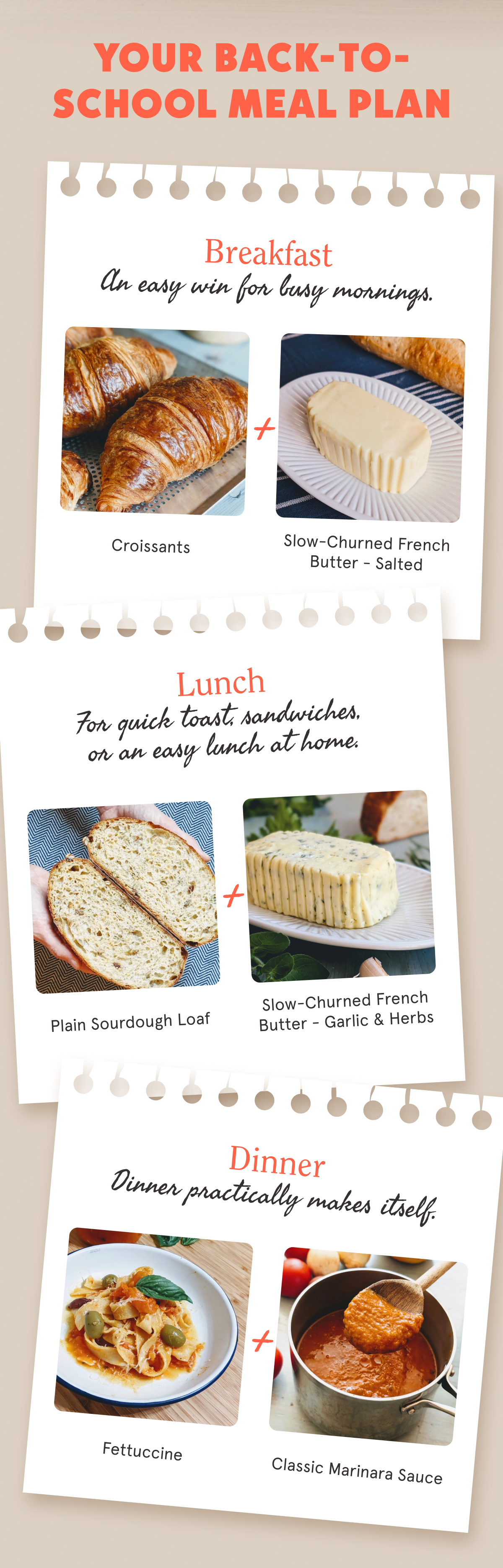 Your Back-to-School Meal Plan Breakfast Croissants + Slow-Churned French Butter - Salted An easy win for busy mornings. Lunch Plain Sourdough Loaf + Slow-Churned French Butter - Garlic & Herbs For quick toast, sandwiches, or an easy lunch at home. Dinner Fettuccine + Classic Marinara Sauce Dinner practically makes itself.