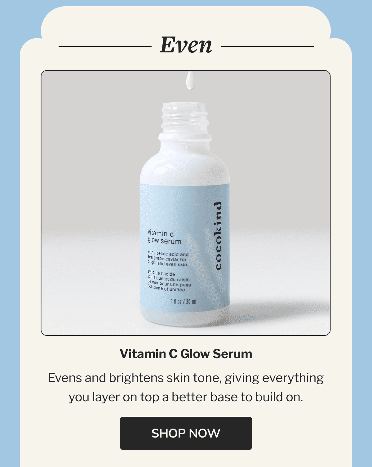 Even | Vitamin C Glow Serum | Evens and brightens skin tone, giving everything you layer on top a better base to build on. | SHOP NOW