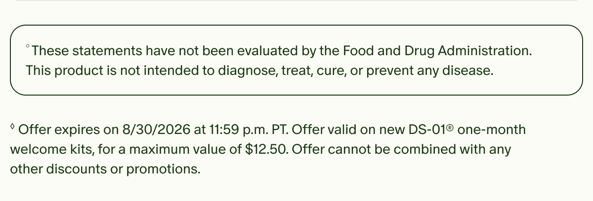 &deg;These statements have not been evaluated by the Food and Drug Administration. This product is not intended to diagnose, treat, cure, or prevent any disease. | &loz;Offer expires on 8/30/2026 at 11:59 p.m. PT. Offer valid on new DS-01&reg; one-month welcome kits, for a maximum value of $12.50. Offer cannot be combined with any other discounts or promotions.