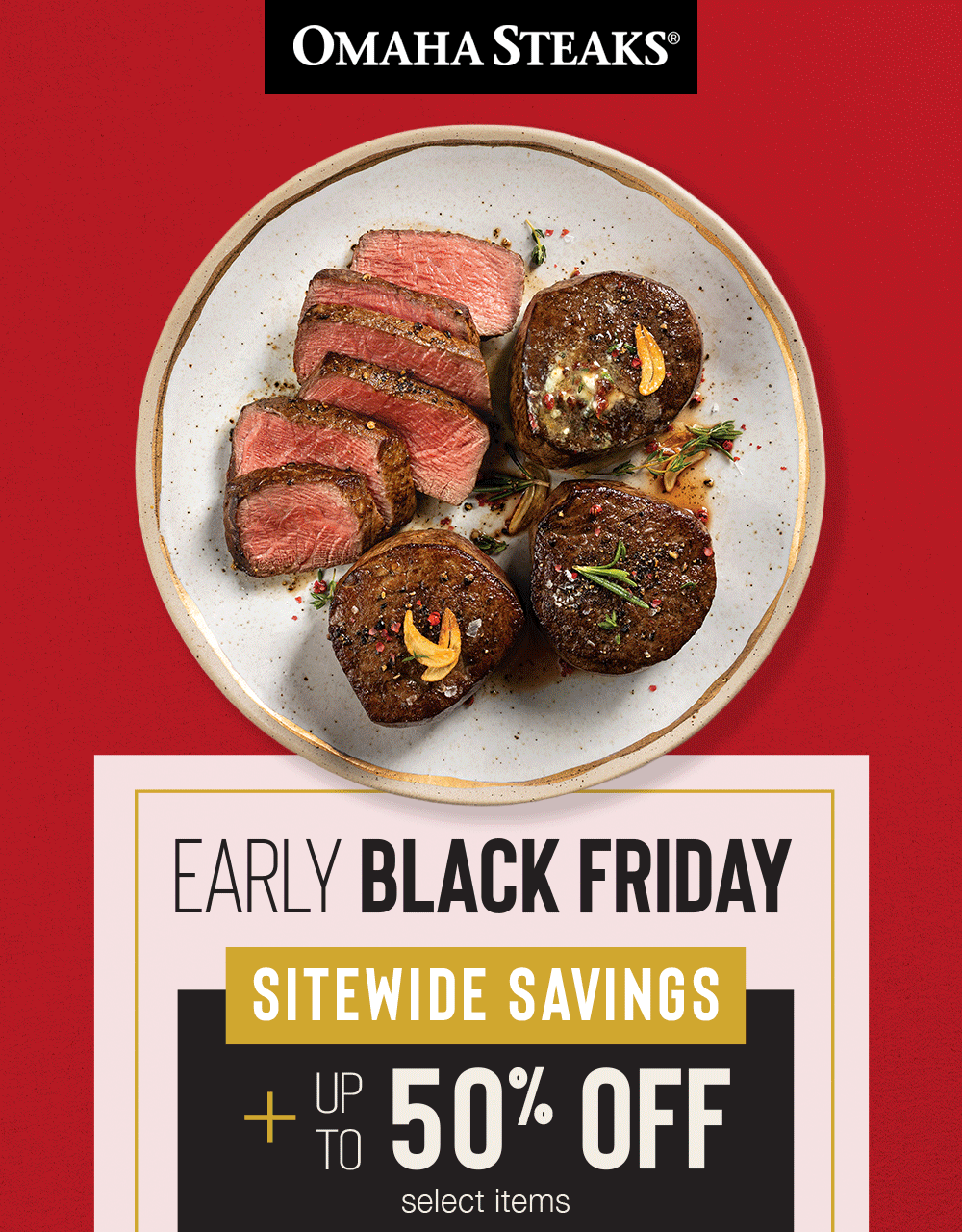 OMAHA STEAKS&reg;

EARLY
BLACK FRIDAY

SITEWIDE SAVINGS

PLUS UP TO
50% OFF
select items
