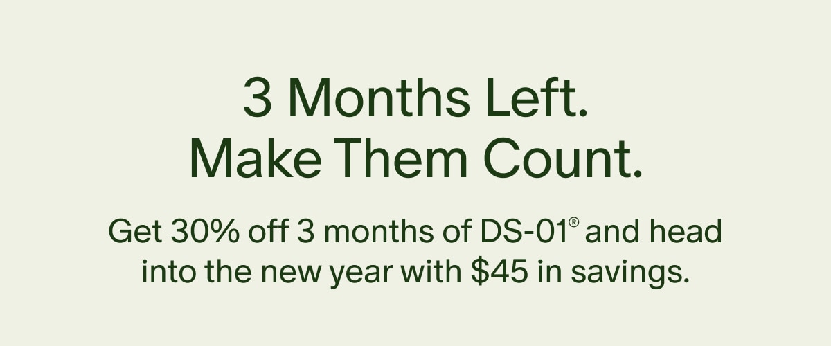 3 Months Left. Make Them Count. | Get 30% off 3 months of DS-01&reg; and head into the new year with $45 in savings.