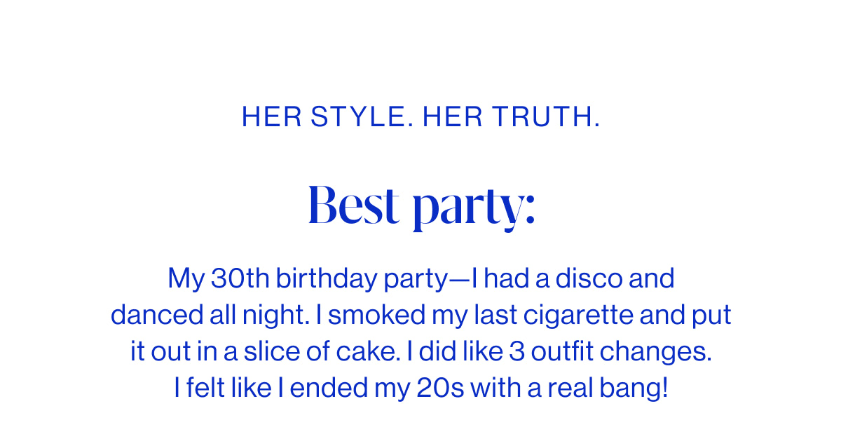 Best party:  My 30th birthday party&mdash;I had a disco and danced all night. I smoked my last cigarette and put it out in a slice of cake. I did like 3 outfit changes. I felt like I ended my 20s with a real bang!