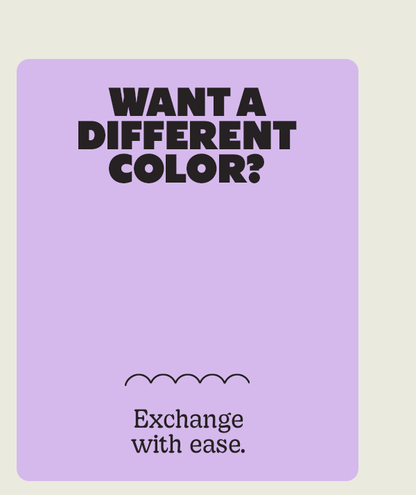 WANT A DIFFERENT COLOR? | Exchange with ease.