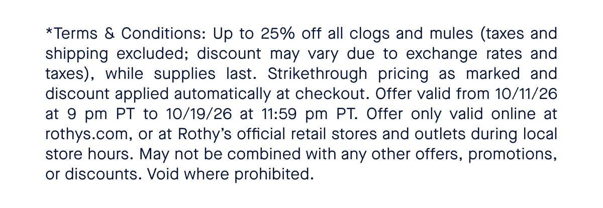 *Terms & Conditions: Up to 25% off all clogs and mules (taxes and shipping excluded; discount may vary due to exchange rates and taxes), while supplies last. Strikethrough pricing as marked and discount applied automatically at checkout. Offer valid from 10/11/26 at 9 pm PT to 10/19/26 at 11:59 pm PT. Offer only valid online at rothys.com, or at Rothy&rsquo;s official retail stores and outlets during local store hours. May not be combined with any other offers, promotions, or discounts. Void where prohibited. 
