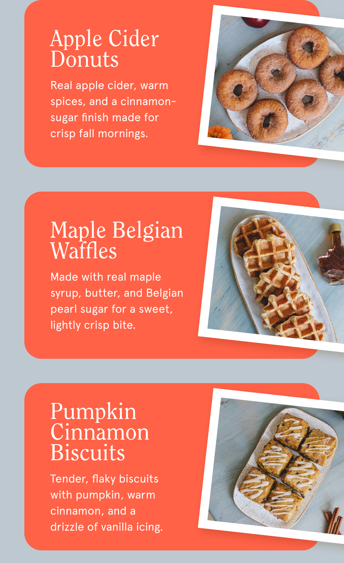 Apple Cider Donuts Real apple cider, warm spices, and a cinnamon-sugar finish made for crisp fall mornings. Maple Belgian Waffles Made with real maple syrup, butter, and Belgian pearl sugar for a sweet, lightly crisp bite. Pumpkin Cinnamon Biscuits Tender, flaky biscuits with pumpkin, warm cinnamon, and a drizzle of vanilla icing.