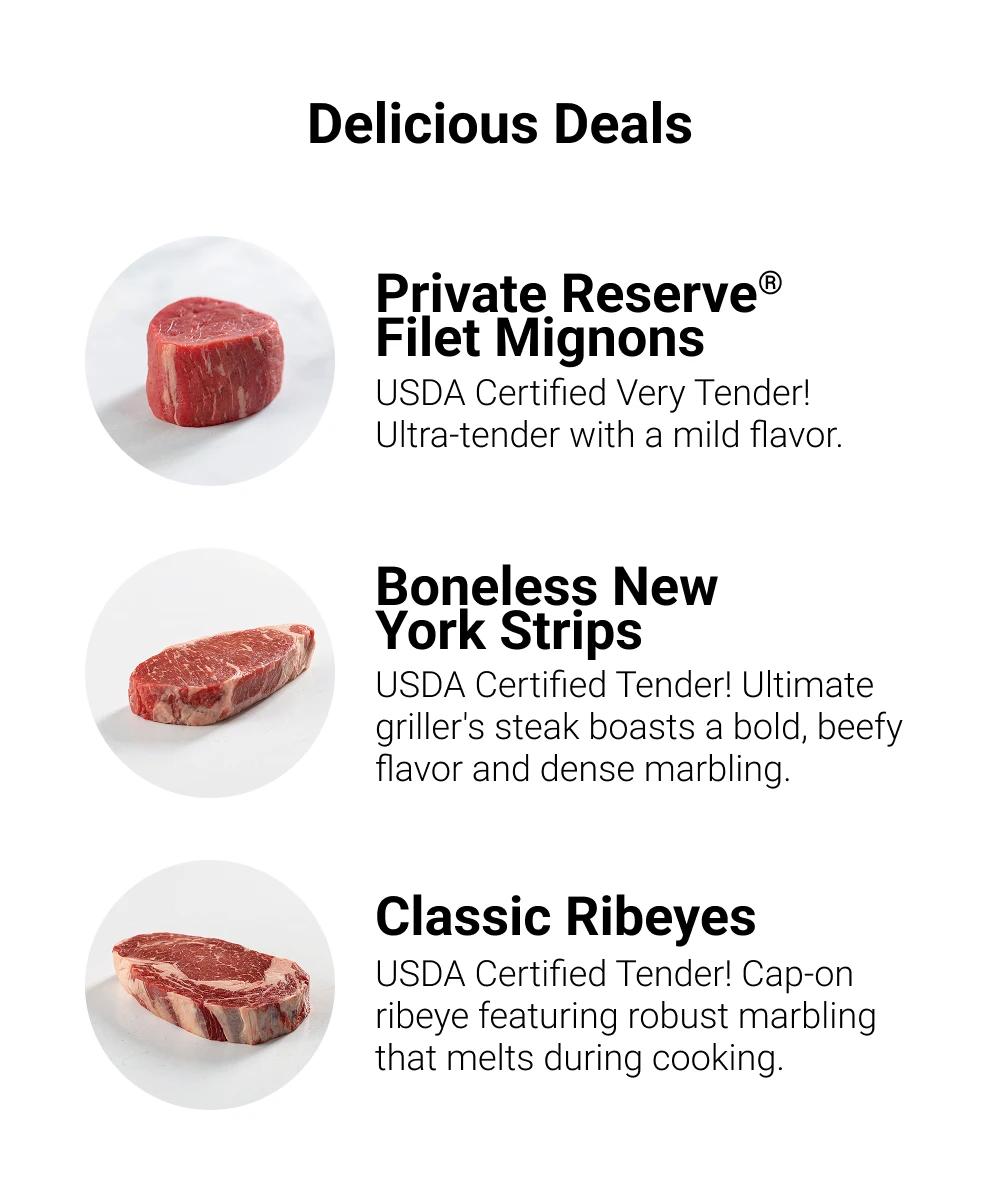 Delicious Deals

Private Reserve&reg; Filet Mignons
USDA Certified Very Tender! Ultra-tender with a mild flavor.

Boneless New York Strips
USDA Certified Tender! Ultimate griller's steak boasts a bold, beefy flavor and dense marbling.

Classic Ribeyes
USDA Certified Tender! Cap-on ribeye featuring robust marbling that melts during cooking
