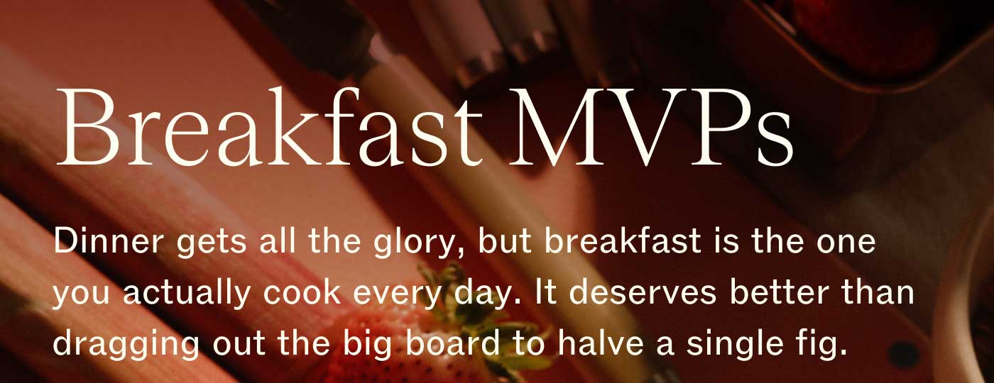 Breakfast MVPs Dinner gets all the glory, but breakfast is the one you actually cook every day. It deserves better than dragging out the big board to halve a single fig.