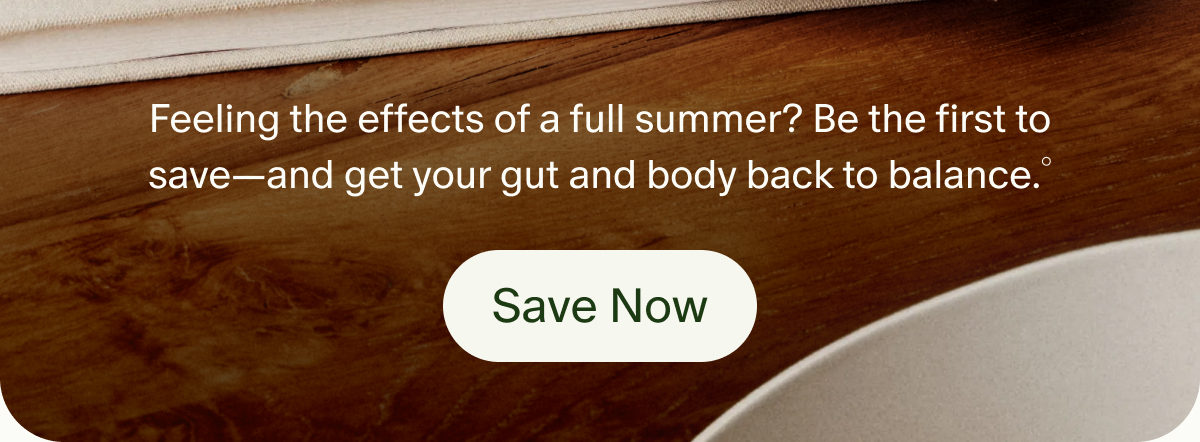 Feeling the effects of a full summer? Be the first to save&mdash;and get your gut and body back to balance.&deg; | Save Now