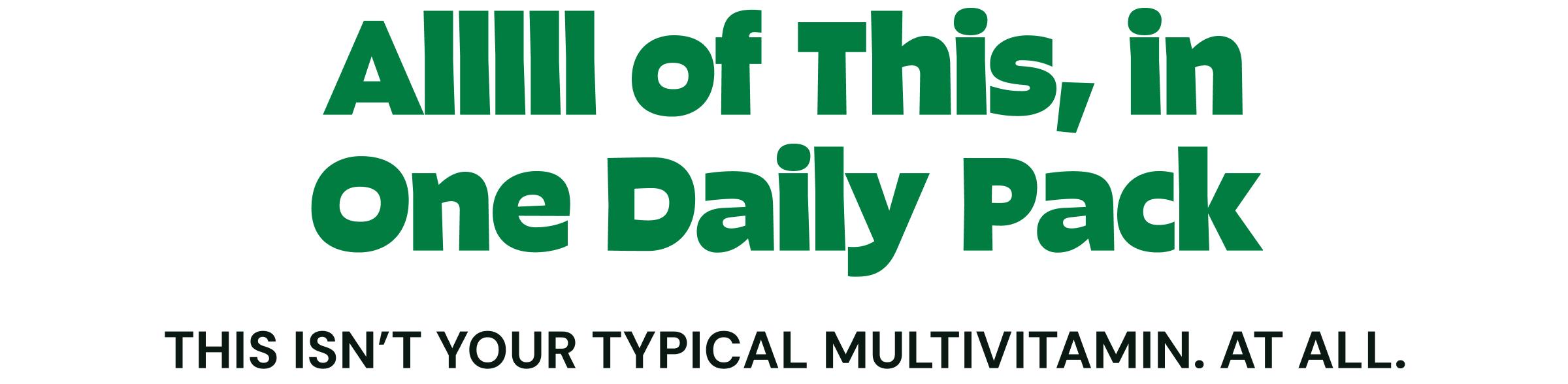 Alllll of This, in One Daily Pack. This Isn&rsquo;t Your Typical Multivitamin. at All.