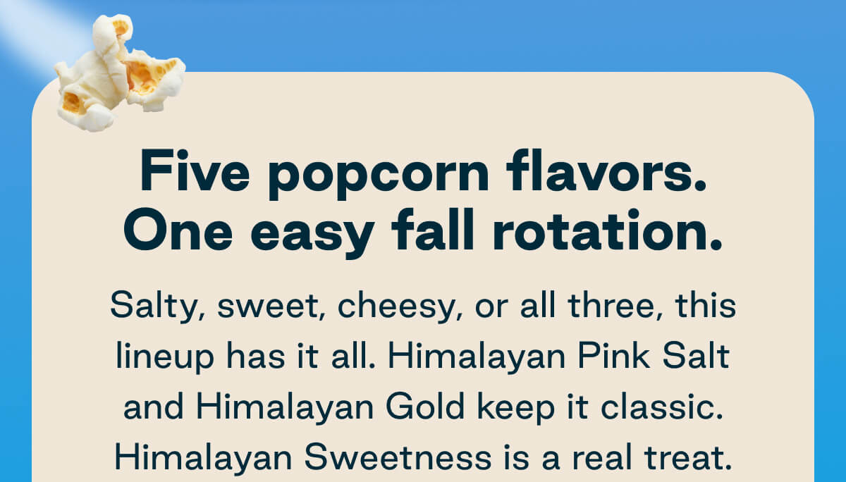 Five popcorn flavors. One easy fall rotation. Salty, sweet, cheesy, or all three, this lineup has it all. Himalayan Pink Salt and Himalayan Gold keep it classic. Himalayan Sweetness is a real treat.