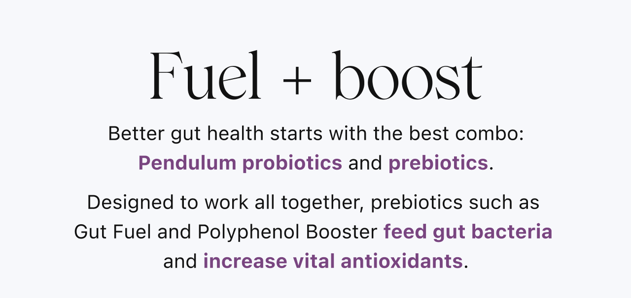 Fuel + boost: Better gut health starts with the best combo: Pendulum probiotics and prebiotics.