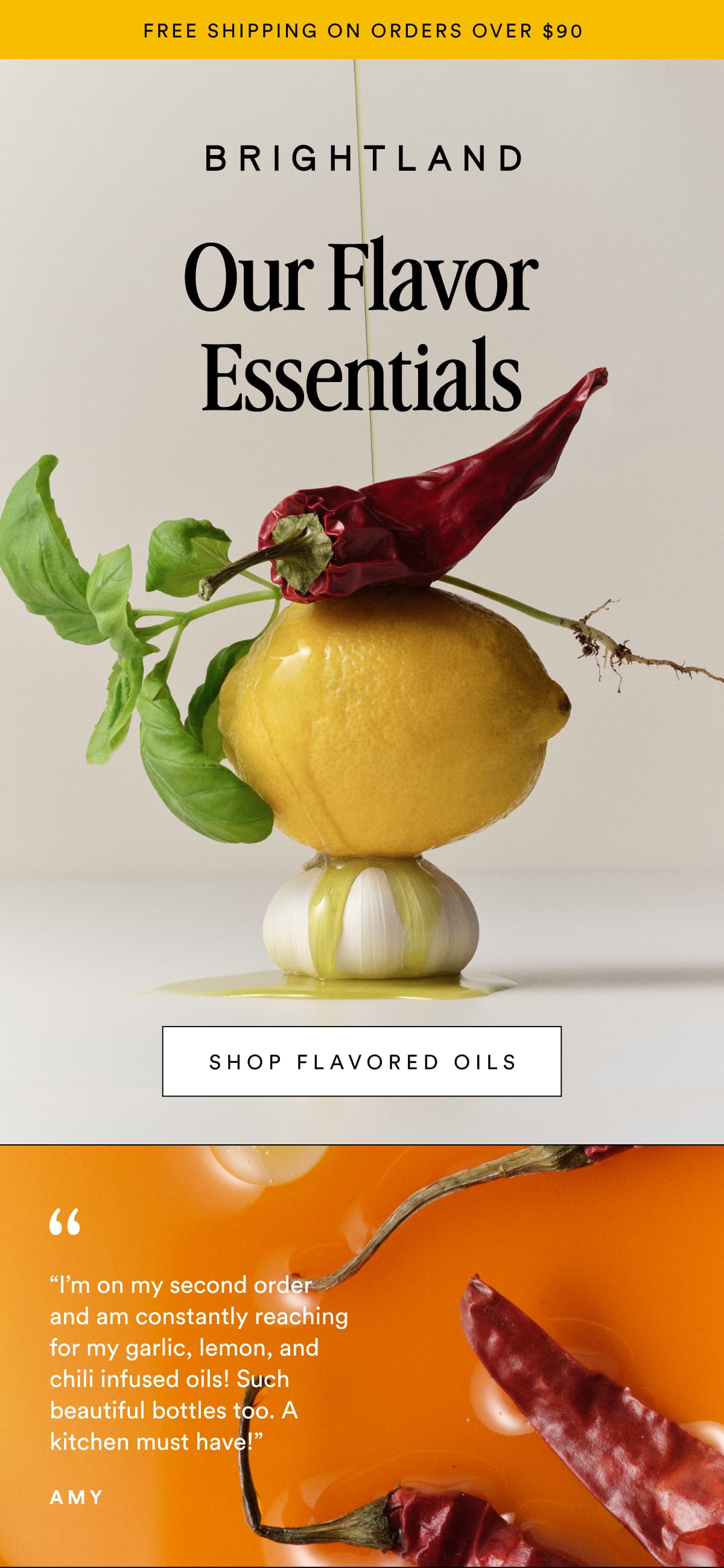 FREE SHIPPING ON ORDERS OVER $90 Our Flavor Essentials SHOP FLAVORED OILS Made with early-harvest Arbequina and Picual olives. Grown on small family farms in California&rsquo;s Central Coast. Cold-pressed within 90 minutes of harvest for freshness and flavor. &ldquo;I&rsquo;m on my second order and am constantly reaching for my garlic, lemon, and chili infused oils! Such beautiful bottles too. A kitchen must have!&rdquo; Amy