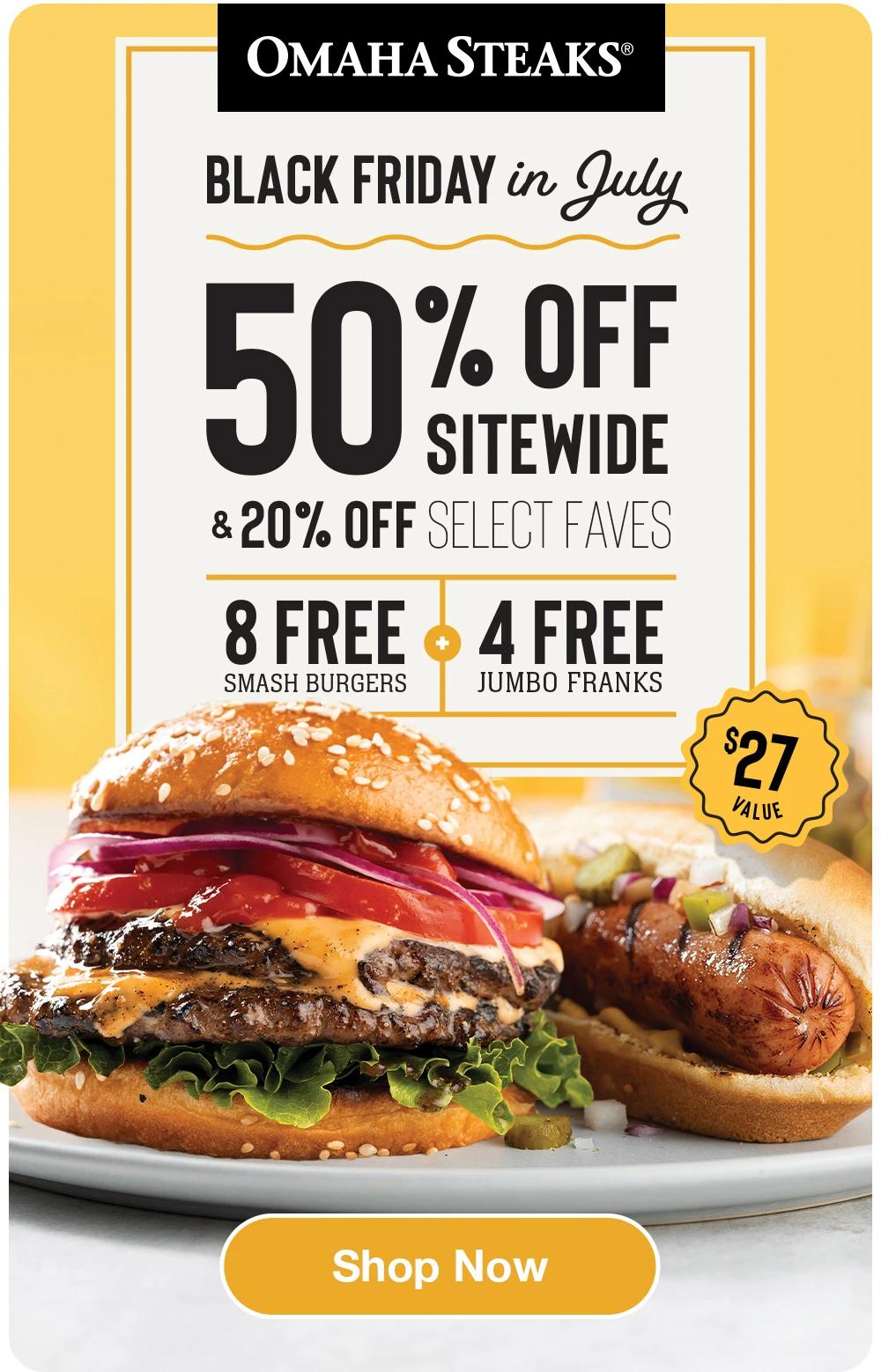 OMAHA STEAKS&reg;

BLACK FRIDAY IN JULY
50% OFF STIEWIDE
& 20% OFF SELECT FAVES
8 FREE SMASH BURGERS + 4 FREE JUMBO FRANKS

$27 VALUE

SHOP NOW

