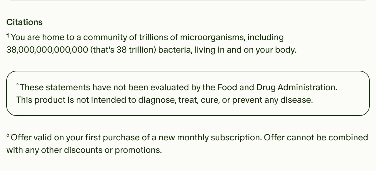 Citations | &sup1;You are home to a community of trillions of microorganisms, including 38,000,000,000,000 (that&rsquo;s 38 trillion) bacteria, living in and on your body. | &deg;These statements have not been evaluated by the Food and Drug Administration. This product is not intended to diagnose, treat, cure, or prevent any disease. | &loz;Offer valid on your first purchase of a new monthly subscription. Offer cannot be combined with any other discounts or promotions.