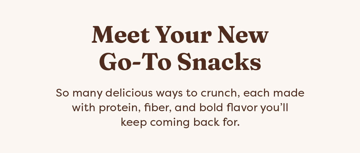 Meet Your New Go-To Snacks - So many delicious ways to crunch, each made with protein, fiber, and bold flavor you&rsquo;ll keep coming back for.
