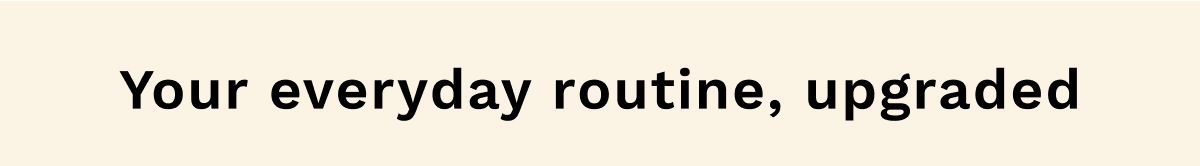 Your everyday routine, upgraded