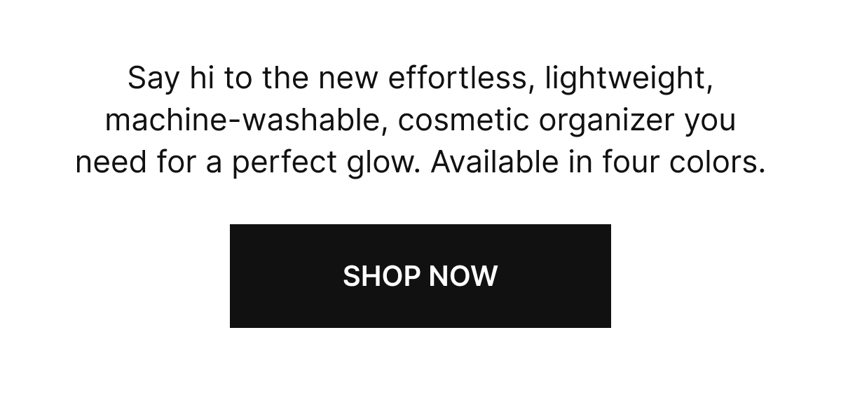 Say hi to the new effortless, lightweight, machine-washable, cosmetic organizer you need for a perfect glow. Available in four colors.