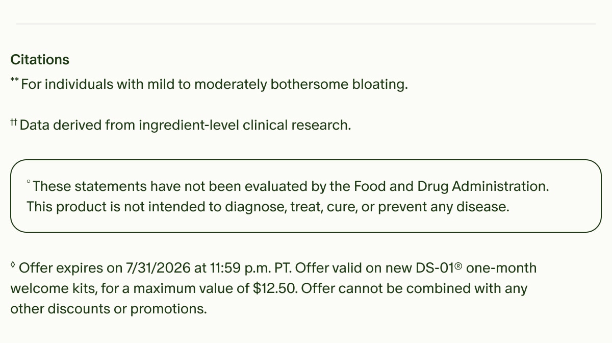 Citations | **For individuals with mild to moderately bothersome bloating. | &dagger;&dagger;Data derived from ingredient-level clinical research. | &deg;These statements have not been evaluated by the Food and Drug Administration. This product is not intended to diagnose, treat, cure, or prevent any disease. | &loz;Offer expires on 7/31/2026 at 11:59 p.m. PT. Offer valid on new DS-01&reg; one-month welcome kits, for a maximum value of $12.50. Offer cannot be combined with any other discounts or promotions.
