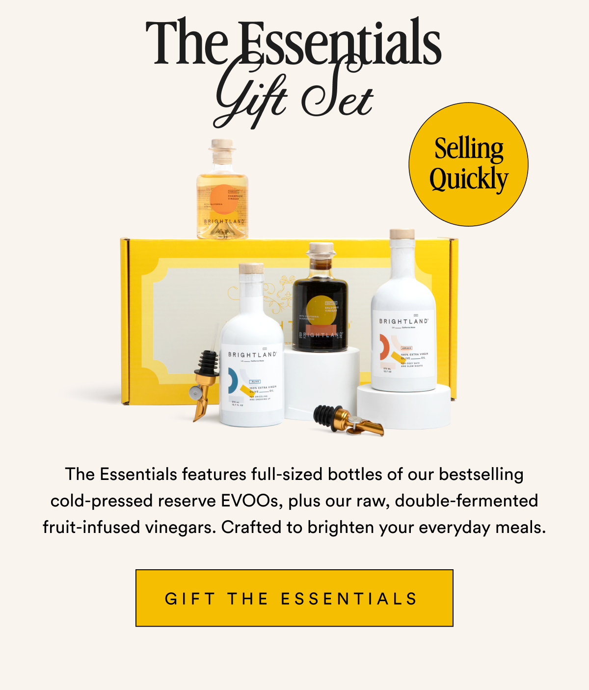 The Essentials Gift Set Selling QuicThe Essentials Gift Set Selling Quickly The Essentials features full-sized bottles of our bestselling cold-pressed reserve EVOOs, plus our raw, double-fermented fruit-infused vinegars. Crafted to brighten your everyday meals. Gift The Essentials&nbsp;