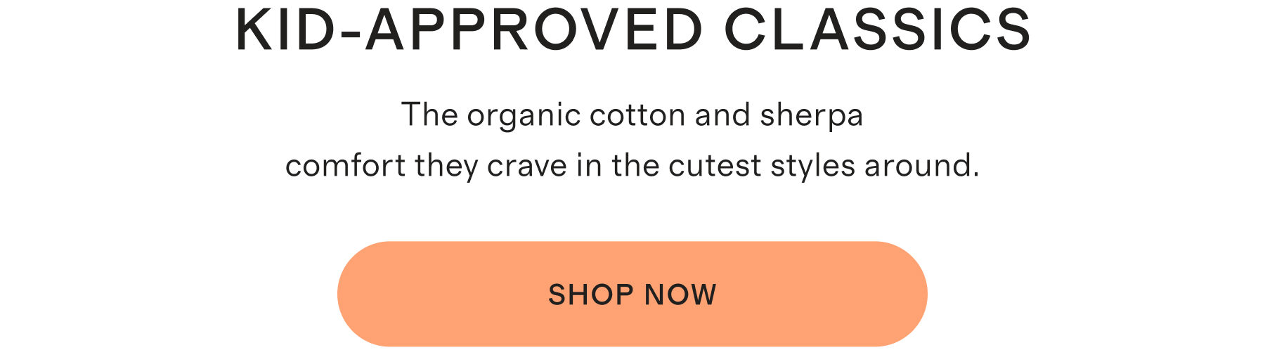 Kid-Approved Classics. The organic cotton and sherpa comfort they crave in the cutest styles around. Shop Now.