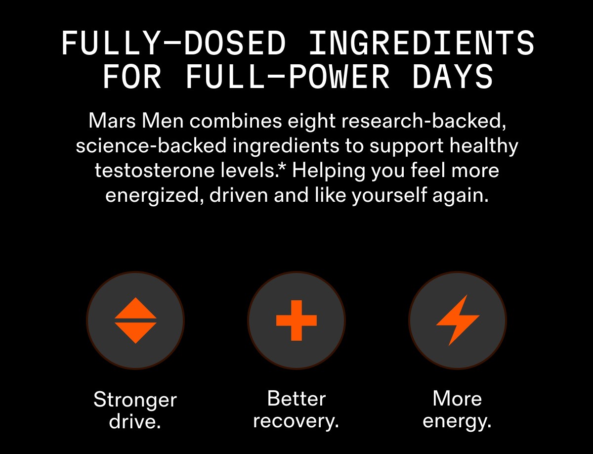 FULLY-DOSED INGREDIENTS FOR FULL-POWER DAYS Mars Men combines eight research-backed, science-backed ingredients to support healthy testosterone levels.* Helping you feel more energized, driven and like yourself again.