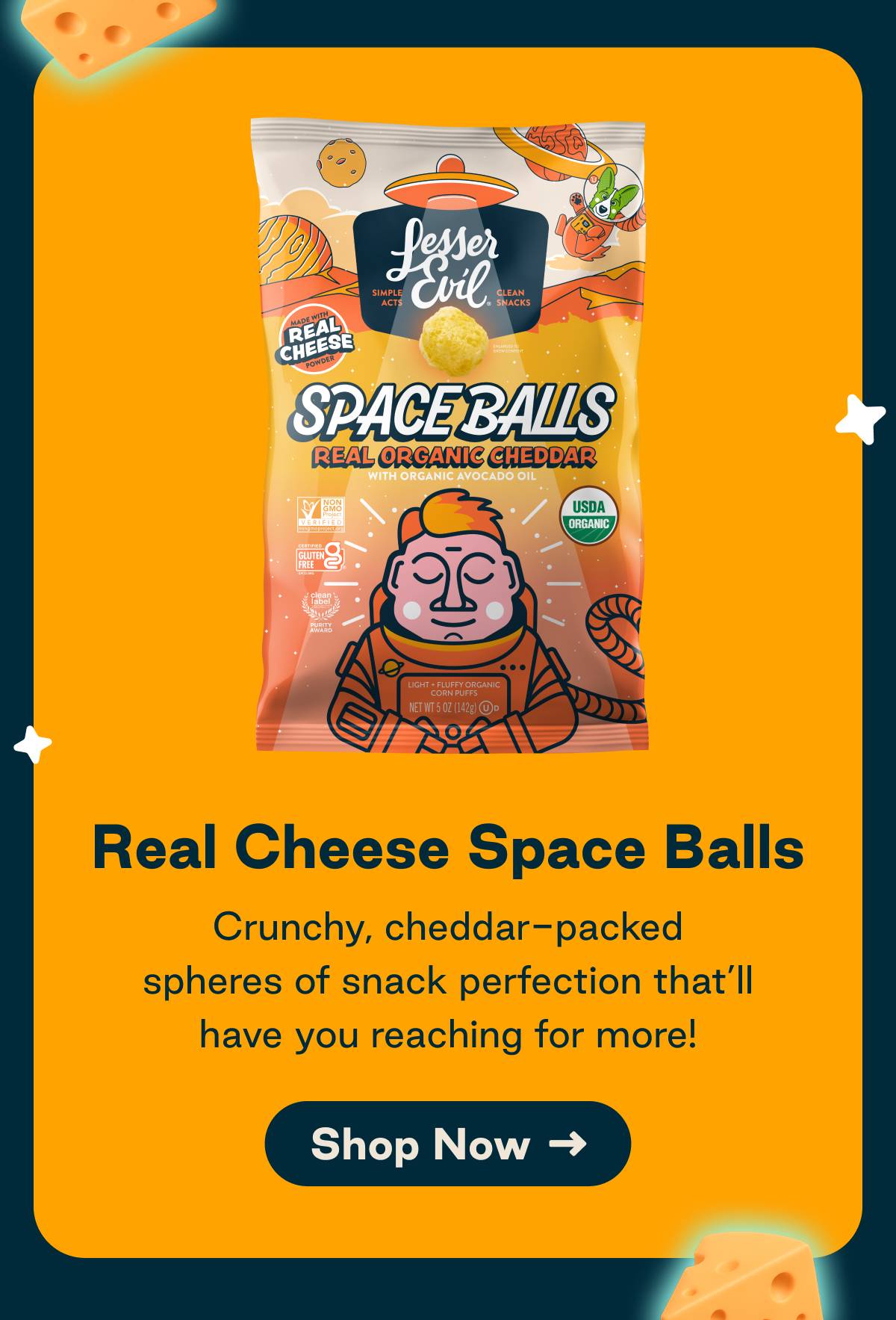 Real Cheese Space Balls. Crunchy, cheddar-packed spheres of snack perfection that'll have you reaching for more! Button: Shop Now