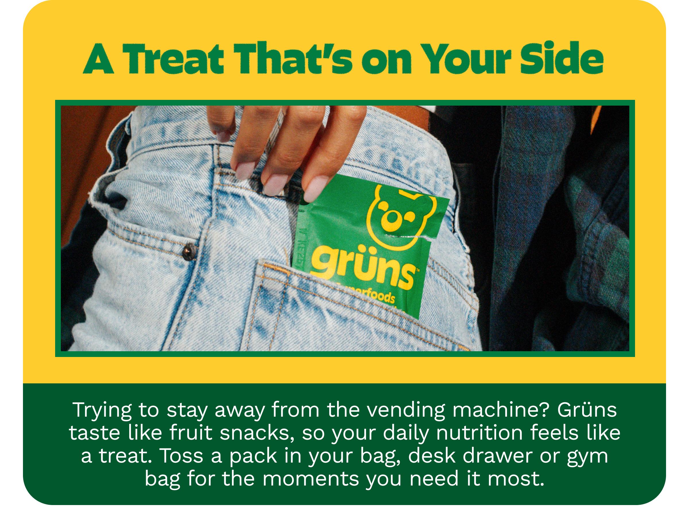 A Treat That&rsquo;s on Your Side. Trying to Stay Away from the Vending Machine? Gr&uuml;ns Taste Like Fruit Snacks, so Your Daily Nutrition Feels Like a Treat. Toss a Pack in Your Bag, Desk Drawer or Gym Bag for the Moments You Need it Most.