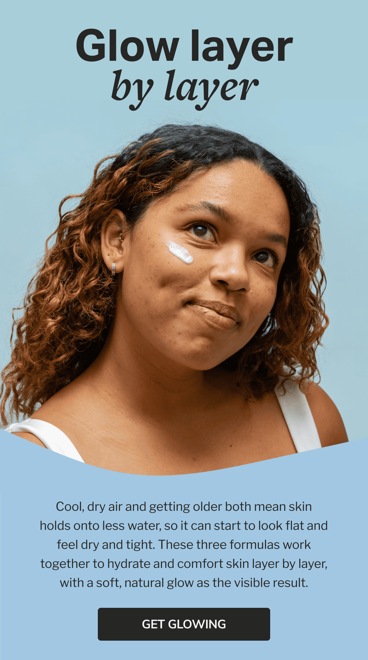 Glow layer by layer | Cool, dry air and getting older both mean skin holds onto less water, so it can start to look flat and feel dry and tight. These three formulas work together to hydrate and comfort skin layer by layer, with a soft, natural glow as the visible result. | GET GLOWING