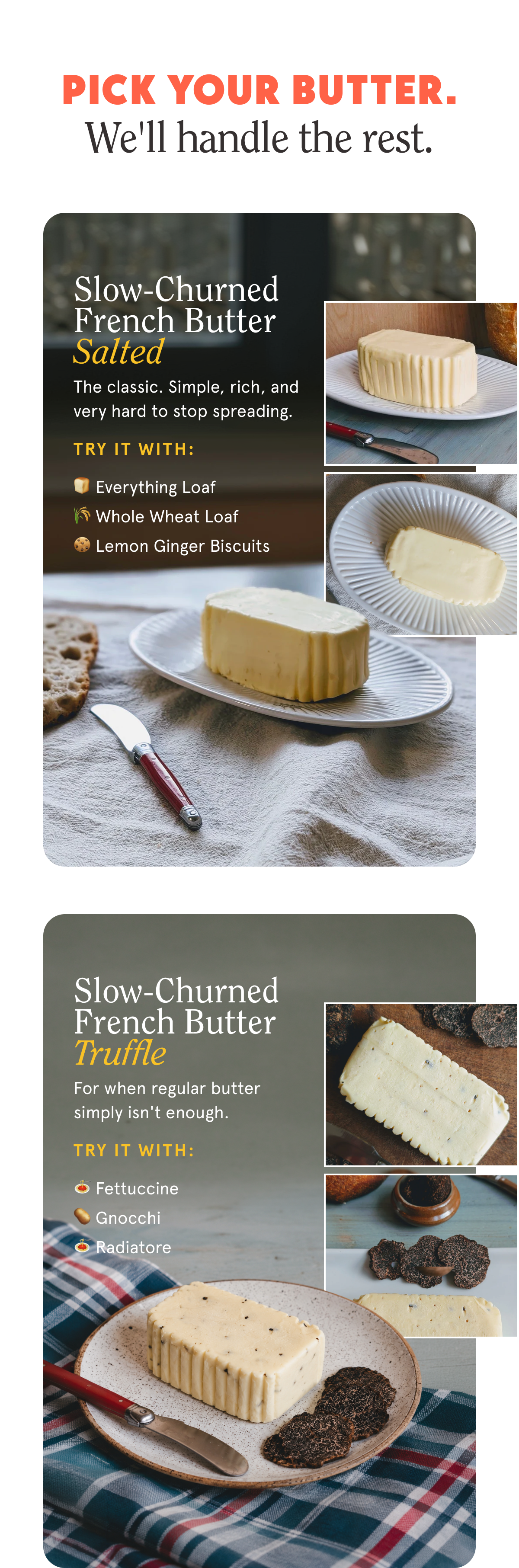 Pick your butter. We'll handle the rest. Slow-Churned French Butter - Salted The classic. Simple, rich, and very hard to stop spreading. Try it with: 🍞 Everything Loaf 🌾 Whole Wheat Loaf 🍪 Lemon Ginger Biscuits Slow-Churned French Butter - Truffle For when regular butter simply isn't enough. Try it with: 🍝 Fettuccine 🥔 Gnocchi 🍝 Radiatore